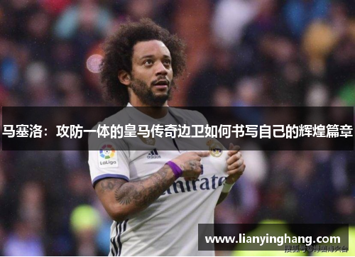 马塞洛:攻防一体的皇马传奇边卫如何书写自己的辉煌篇章 马塞洛:攻防一体的皇马传奇边卫如何书写自己的辉煌篇章