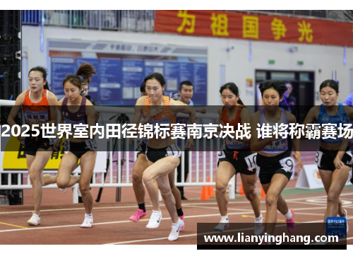 2025世界室内田径锦标赛南京决战 谁将称霸赛场