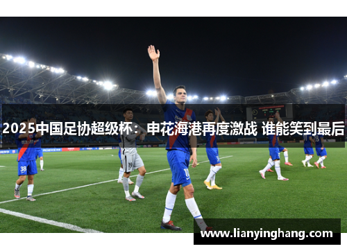 2025中国足协超级杯:申花海港再度激战 谁能笑到最后 2025中国足协超级杯:申花海港再度激战 谁能笑到最后