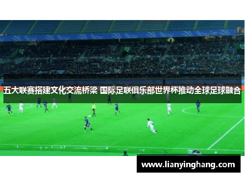 五大联赛搭建文化交流桥梁 国际足联俱乐部世界杯推动全球足球融合 五大联赛搭建文化交流桥梁 国际足联俱乐部世界杯推动全球足球融合